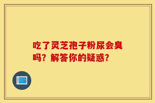 吃了灵芝孢子粉尿会臭吗？解答你的疑惑？-第1张图片-灵芝之家