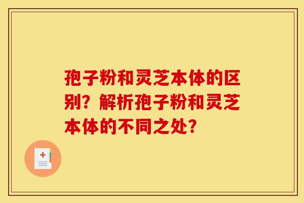 孢子粉和灵芝本体的区别？解析孢子粉和灵芝本体的不同之处？-第1张图片-灵芝之家