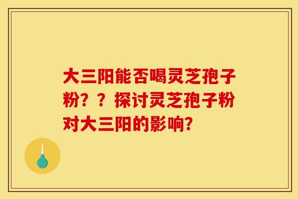 大三阳能否喝灵芝孢子粉？？探讨灵芝孢子粉对大三阳的影响？-第1张图片-灵芝之家