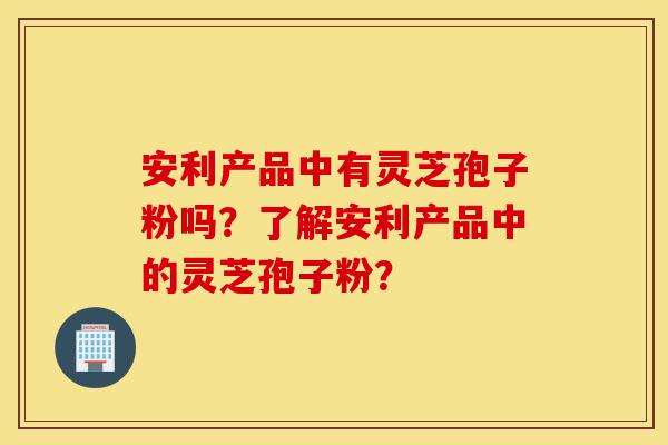 安利产品中有灵芝孢子粉吗?了解安利产品中的灵芝孢子粉?-第1张图片-灵芝之家 安利产品中有灵芝孢子粉吗?了解安利产品中的灵芝孢子粉?-第1张图片-灵芝之家