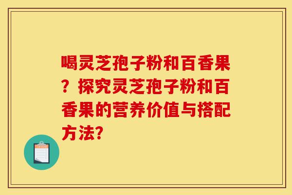 喝灵芝孢子粉和百香果？探究灵芝孢子粉和百香果的营养价值与搭配方法？-第1张图片-灵芝之家