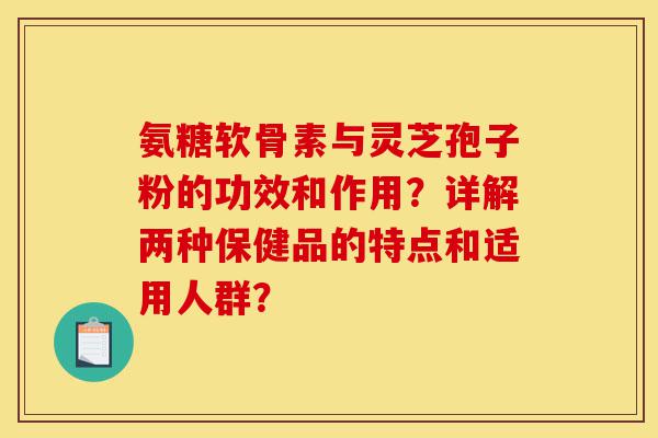 氨糖软骨素与灵芝孢子粉的功效和作用?详解两种保健品的特点和适用人群?-第1张图片-灵芝之家 氨糖软骨素与灵芝孢子粉的功效和作用?详解两种保健品的特点和适用人群?-第1张图片-灵芝之家