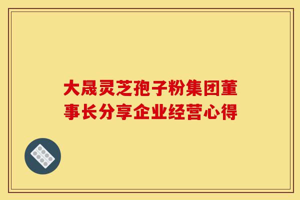 大晟灵芝孢子粉集团董事长分享企业经营心得-第1张图片-灵芝之家 大晟灵芝孢子粉集团董事长分享企业经营心得-第1张图片-灵芝之家