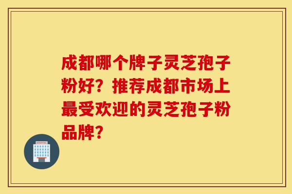 成都哪个牌子灵芝孢子粉好?推荐成都市场上最受欢迎的灵芝孢子粉品牌?-第1张图片-灵芝之家 成都哪个牌子灵芝孢子粉好?推荐成都市场上最受欢迎的灵芝孢子粉品牌?-第1张图片-灵芝之家