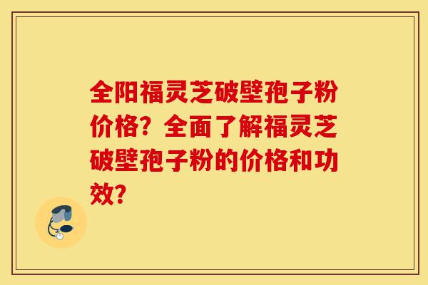 全阳福灵芝破壁孢子粉价格?全面了解福灵芝破壁孢子粉的价格和功效?-第1张图片-灵芝之家 全阳福灵芝破壁孢子粉价格?全面了解福灵芝破壁孢子粉的价格和功效?-第1张图片-灵芝之家