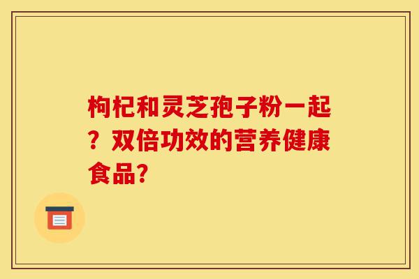 枸杞和灵芝孢子粉一起?双倍功效的营养健康食品?-第1张图片-灵芝之家 枸杞和灵芝孢子粉一起?双倍功效的营养健康食品?-第1张图片-灵芝之家