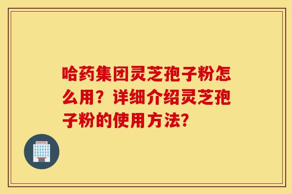 哈药集团灵芝孢子粉怎么用？详细介绍灵芝孢子粉的使用方法？-第1张图片-灵芝之家
