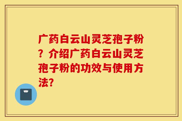 广药白云山灵芝孢子粉?介绍广药白云山灵芝孢子粉的功效与使用方法?-第1张图片-灵芝之家 广药白云山灵芝孢子粉?介绍广药白云山灵芝孢子粉的功效与使用方法?-第1张图片-灵芝之家