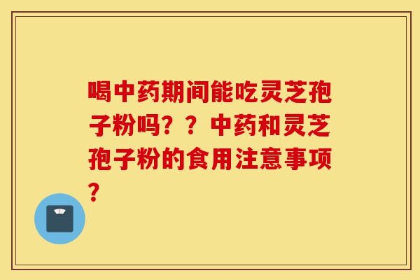 喝中药期间能吃灵芝孢子粉吗？？中药和灵芝孢子粉的食用注意事项？-第1张图片-灵芝之家