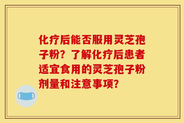 化疗后能否服用灵芝孢子粉？了解化疗后患者适宜食用的灵芝孢子粉剂量和注意事项？-第1张图片-灵芝之家