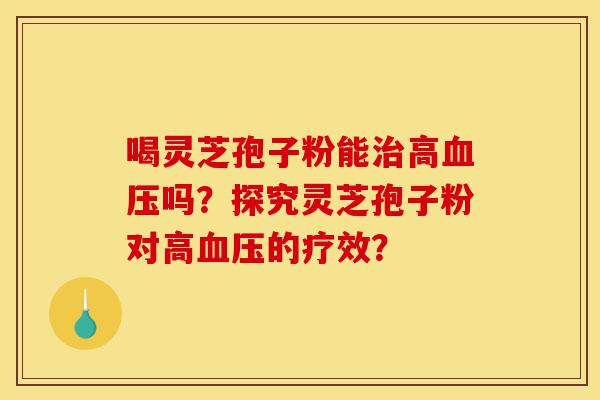 喝灵芝孢子粉能治高血压吗？探究灵芝孢子粉对高血压的疗效？-第1张图片-灵芝之家