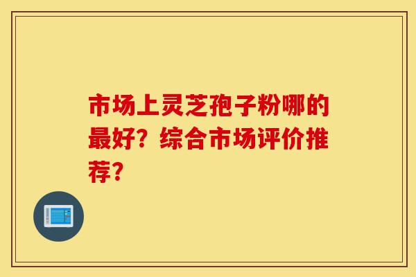 市场上灵芝孢子粉哪的最好?综合市场评价推荐?-第1张图片-灵芝之家 市场上灵芝孢子粉哪的最好?综合市场评价推荐?-第1张图片-灵芝之家