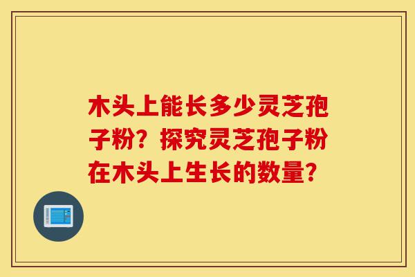 木头上能长多少灵芝孢子粉?探究灵芝孢子粉在木头上生长的数量?-第1张图片-灵芝之家 木头上能长多少灵芝孢子粉?探究灵芝孢子粉在木头上生长的数量?-第1张图片-灵芝之家