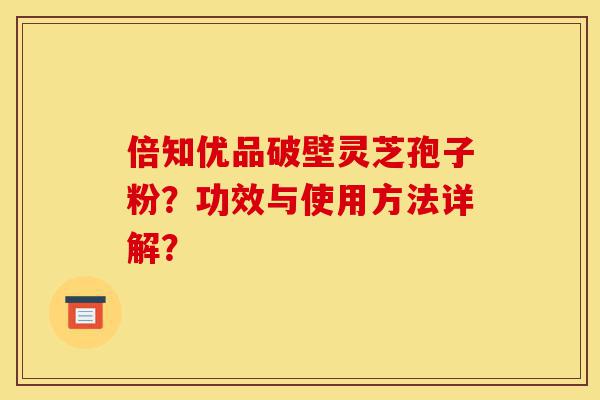 倍知优品破壁灵芝孢子粉？功效与使用方法详解？-第1张图片-灵芝之家