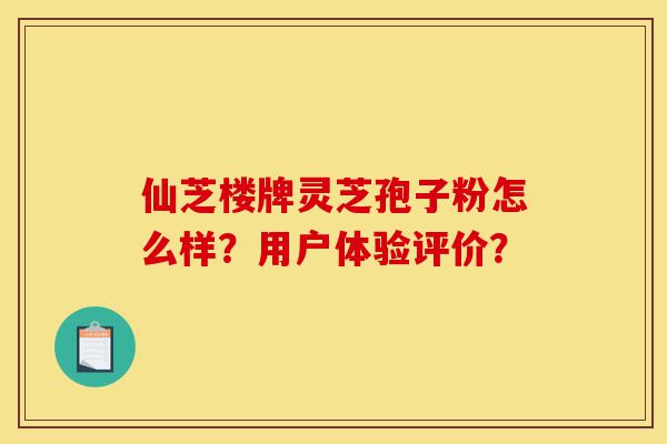 仙芝楼牌灵芝孢子粉怎么样?用户体验评价?-第1张图片-灵芝之家 仙芝楼牌灵芝孢子粉怎么样?用户体验评价?-第1张图片-灵芝之家