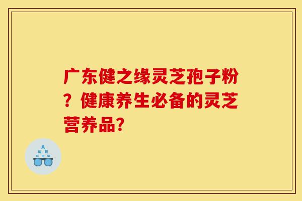 广东健之缘灵芝孢子粉?健康养生必备的灵芝营养品?-第1张图片-灵芝之家 广东健之缘灵芝孢子粉?健康养生必备的灵芝营养品?-第1张图片-灵芝之家