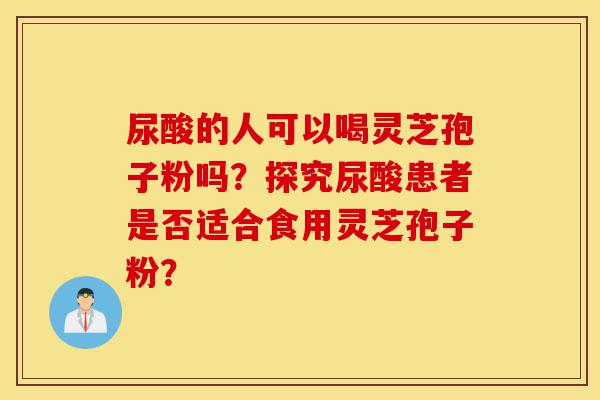尿酸的人可以喝灵芝孢子粉吗?探究尿酸患者是否适合食用灵芝孢子粉?-第1张图片-灵芝之家 尿酸的人可以喝灵芝孢子粉吗?探究尿酸患者是否适合食用灵芝孢子粉?-第1张图片-灵芝之家