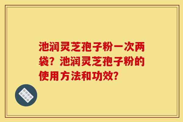 池润灵芝孢子粉一次两袋？池润灵芝孢子粉的使用方法和功效？-第1张图片-灵芝之家
