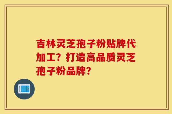 吉林灵芝孢子粉贴牌代加工？打造高品质灵芝孢子粉品牌？-第1张图片-灵芝之家