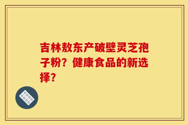 吉林敖东产破壁灵芝孢子粉?健康食品的新选择?-第1张图片-灵芝之家 吉林敖东产破壁灵芝孢子粉?健康食品的新选择?-第1张图片-灵芝之家