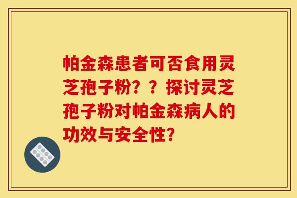 帕金森患者可否食用灵芝孢子粉？？探讨灵芝孢子粉对帕金森病人的功效与安全性？-第1张图片-灵芝之家