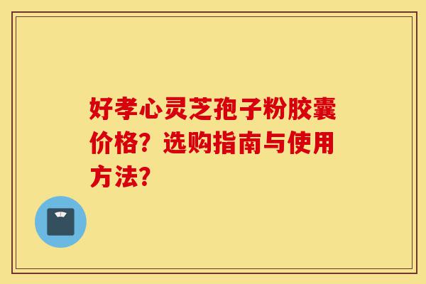 好孝心灵芝孢子粉胶囊价格？选购指南与使用方法？-第1张图片-灵芝之家