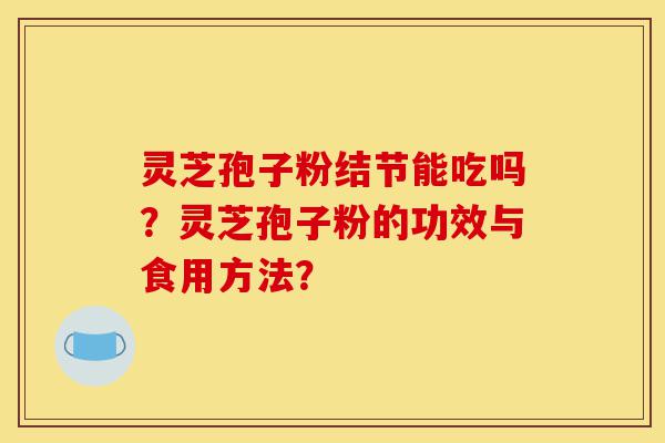 灵芝孢子粉结节能吃吗？灵芝孢子粉的功效与食用方法？-第1张图片-灵芝之家