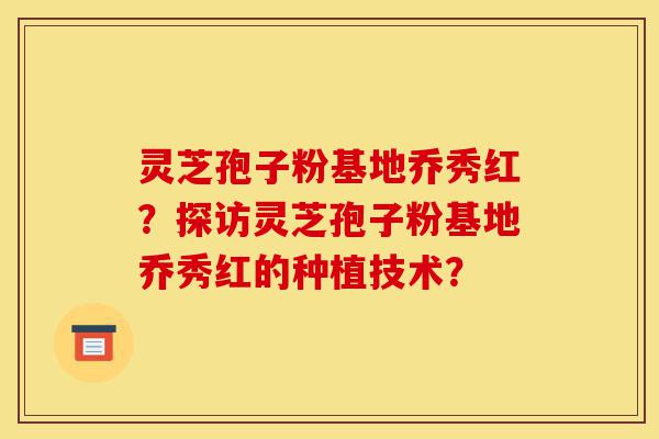 灵芝孢子粉基地乔秀红？探访灵芝孢子粉基地乔秀红的种植技术？-第1张图片-灵芝之家