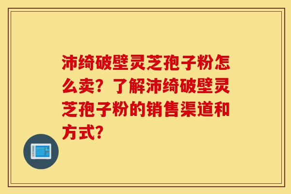沛绮破壁灵芝孢子粉怎么卖？了解沛绮破壁灵芝孢子粉的销售渠道和方式？-第1张图片-灵芝之家