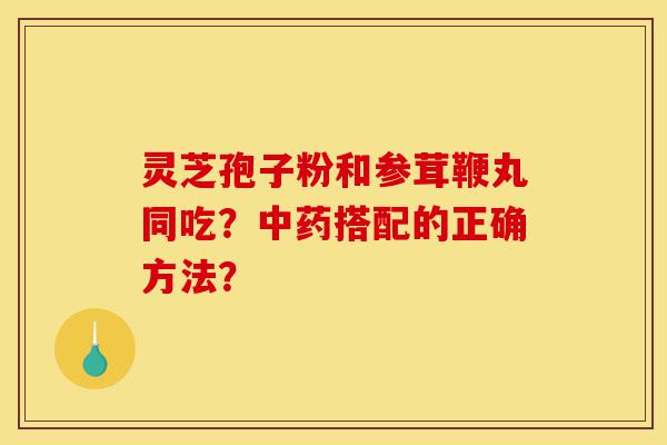 灵芝孢子粉和参茸鞭丸同吃?中药搭配的正确方法?-第1张图片-灵芝之家 灵芝孢子粉和参茸鞭丸同吃?中药搭配的正确方法?-第1张图片-灵芝之家