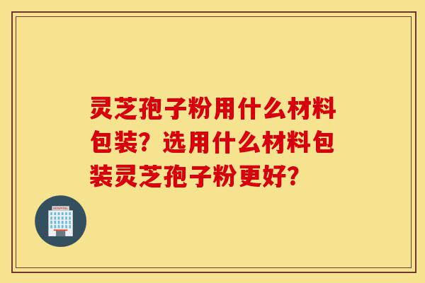 灵芝孢子粉用什么材料包装？选用什么材料包装灵芝孢子粉更好？-第1张图片-灵芝之家