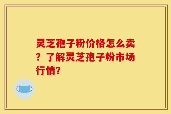 灵芝孢子粉价格怎么卖？了解灵芝孢子粉市场行情？-第1张图片-灵芝之家