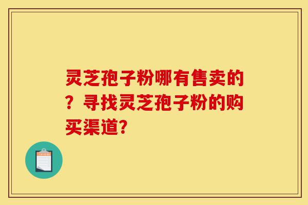 灵芝孢子粉哪有售卖的？寻找灵芝孢子粉的购买渠道？-第1张图片-灵芝之家