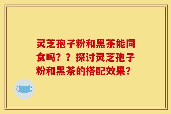 灵芝孢子粉和黑茶能同食吗??探讨灵芝孢子粉和黑茶的搭配效果?-第1张图片-灵芝之家 灵芝孢子粉和黑茶能同食吗??探讨灵芝孢子粉和黑茶的搭配效果?-第1张图片-灵芝之家