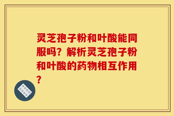 灵芝孢子粉和叶酸能同服吗?解析灵芝孢子粉和叶酸的药物相互作用?-第1张图片-灵芝之家 灵芝孢子粉和叶酸能同服吗?解析灵芝孢子粉和叶酸的药物相互作用?-第1张图片-灵芝之家