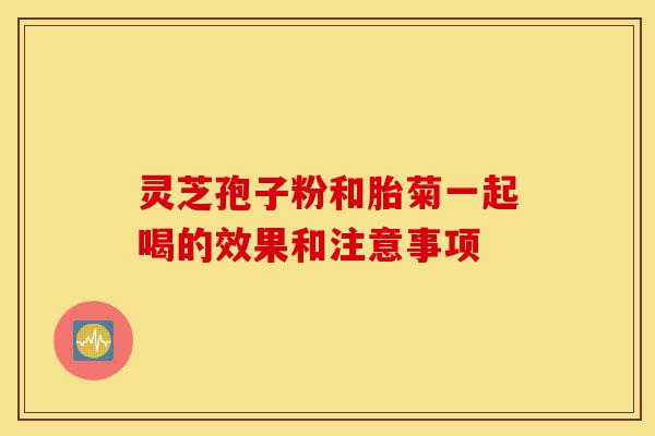 灵芝孢子粉和胎菊一起喝的效果和注意事项-第1张图片-灵芝之家 灵芝孢子粉和胎菊一起喝的效果和注意事项-第1张图片-灵芝之家