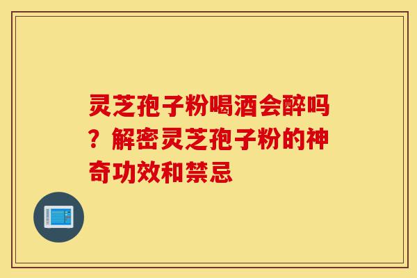 灵芝孢子粉喝酒会醉吗？解密灵芝孢子粉的神奇功效和禁忌-第1张图片-灵芝之家