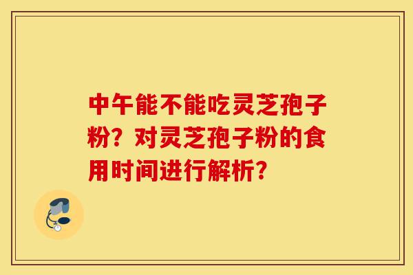 中午能不能吃灵芝孢子粉？对灵芝孢子粉的食用时间进行解析？-第1张图片-灵芝之家