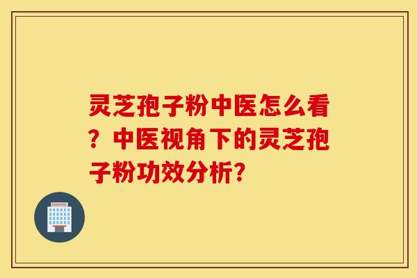 灵芝孢子粉中医怎么看?中医视角下的灵芝孢子粉功效分析?-第1张图片-灵芝之家 灵芝孢子粉中医怎么看?中医视角下的灵芝孢子粉功效分析?-第1张图片-灵芝之家