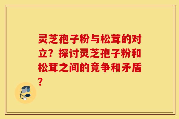 灵芝孢子粉与松茸的对立？探讨灵芝孢子粉和松茸之间的竞争和矛盾？-第1张图片-灵芝之家