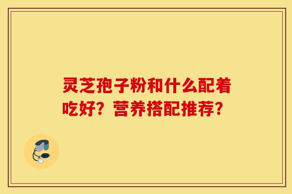 灵芝孢子粉和什么配着吃好?营养搭配推荐?-第1张图片-灵芝之家 灵芝孢子粉和什么配着吃好?营养搭配推荐?-第1张图片-灵芝之家