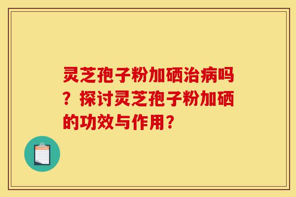 灵芝孢子粉加硒治病吗?探讨灵芝孢子粉加硒的功效与作用?-第1张图片-灵芝之家 灵芝孢子粉加硒治病吗?探讨灵芝孢子粉加硒的功效与作用?-第1张图片-灵芝之家