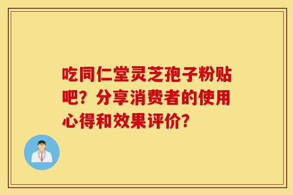 吃同仁堂灵芝孢子粉贴吧?分享消费者的使用心得和效果评价?-第1张图片-灵芝之家 吃同仁堂灵芝孢子粉贴吧?分享消费者的使用心得和效果评价?-第1张图片-灵芝之家