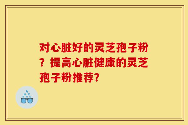 对心脏好的灵芝孢子粉?提高心脏健康的灵芝孢子粉推荐?-第1张图片-灵芝之家 对心脏好的灵芝孢子粉?提高心脏健康的灵芝孢子粉推荐?-第1张图片-灵芝之家