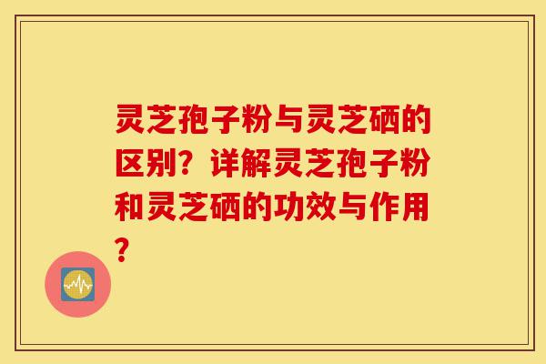 灵芝孢子粉与灵芝硒的区别？详解灵芝孢子粉和灵芝硒的功效与作用？-第1张图片-灵芝之家