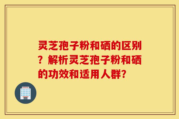 灵芝孢子粉和硒的区别?解析灵芝孢子粉和硒的功效和适用人群?-第1张图片-灵芝之家 灵芝孢子粉和硒的区别?解析灵芝孢子粉和硒的功效和适用人群?-第1张图片-灵芝之家