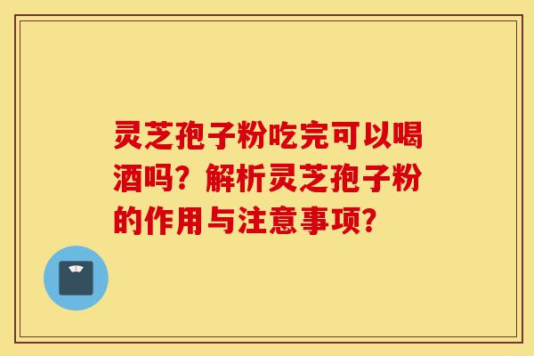 灵芝孢子粉吃完可以喝酒吗?解析灵芝孢子粉的作用与注意事项?-第1张图片-灵芝之家 灵芝孢子粉吃完可以喝酒吗?解析灵芝孢子粉的作用与注意事项?-第1张图片-灵芝之家
