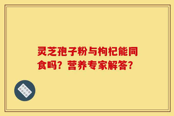 灵芝孢子粉与枸杞能同食吗?营养专家解答?-第1张图片-灵芝之家 灵芝孢子粉与枸杞能同食吗?营养专家解答?-第1张图片-灵芝之家