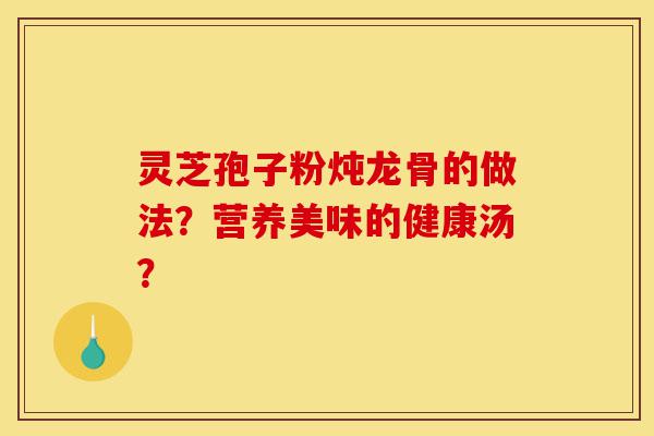 灵芝孢子粉炖龙骨的做法?营养美味的健康汤?-第1张图片-灵芝之家 灵芝孢子粉炖龙骨的做法?营养美味的健康汤?-第1张图片-灵芝之家
