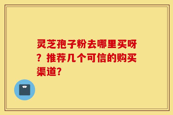 灵芝孢子粉去哪里买呀？推荐几个可信的购买渠道？-第1张图片-灵芝之家